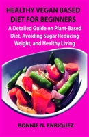 HEALTHY VEGAN BASED DIET FOR BEGINNERS: A Detailed Guide on Plant-Based Diet, Avoiding Sugar, Reducing Weight, and Healthy Living B08HGPPPVJ Book Cover