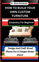 How to Build Your Own Custom Furniture: Carpentry For Beginners: Design And Craft Wood Pieces For A Unique Home Decor B0CV84PY2D Book Cover