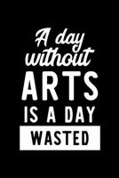 A Day Without Arts Is A Day Wasted: Notebook for Arts Lover | Great Christmas & Birthday Gift Idea for Arts Fan | Arts Journal | Arts Fan Diary | 100 pages 6x9 inches 1704705584 Book Cover