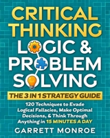 Critical Thinking, Logic & Problem Solving - The 3 in 1 Guide: 120 Techniques to Evade Logical Fallacies, Make Optimal Decisions & Think Through Anything in 15 Minutes a Day B0F48D99WJ Book Cover