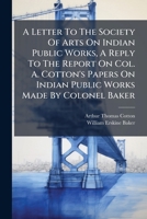 A Letter To The Society Of Arts On Indian Public Works, A Reply To The Report On Col. A. Cotton's Papers On Indian Public Works Made By Colonel Baker 1175240133 Book Cover