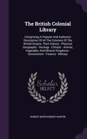 The British Colonial Library, [Comprising a Popular and Authentic Description of All the Colonies of the British Empire, Their History--Physical Geography--Geology--Climate--Animal, Vegetable, and Min 1275935435 Book Cover