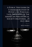 A Public Discourse In Commemoration Of Peter S. Du Ponceau, Late President Of The American Philosopical Society Delivered... 25 Oct. 1844... 1247068633 Book Cover