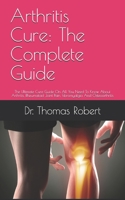 Arthritis Cure: The Complete Guide: The Ultimate Cure Guide On All You Need To Know About Arthritis, Rheumatoid Joint Pain, Fibromyalgia And Osteoarthritis B091WFG56Q Book Cover