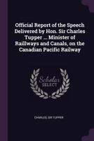 Official report of the speech delivered by Hon. Sir Charles Tupper ... minister of raillways and canals, on the Canadian Pacific Railway 1378680464 Book Cover