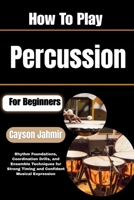 How To Play Percussion For Beginners: Rhythm Foundations, Coordination Drills, and Ensemble Techniques for Strong Timing and Confident Musical Expression B0H6QXX8L8 Book Cover