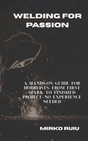 WELDING FOR PASSION: A HANDS-ON GUIDE FOR HOBBYISTS: FROM FIRST SPARK TO FINISHED PROJECT—NO EXPERIENCE NEEDED B0FW3R873B Book Cover