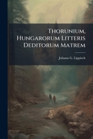 Thorunium, Hungarorum Litteris Deditorum Matrem: Oratione Peculiari Exponit Et Commendat Jo. Ge. Lippisch 1286489636 Book Cover
