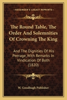 The Round Table, The Order And Solemnities Of Crowning The King: And The Dignities Of His Peerage, With Remarks In Vindication Of Both 1120923646 Book Cover