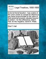 Extra territorial taxation: has a state of the union power to compel its citizens to pay taxes proportionate to the value of their personal property ... F. Hall, for the negative, David A. Wells. 1240099894 Book Cover