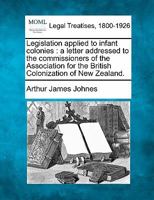 Legislation applied to infant colonies: a letter addressed to the commissioners of the Association for the British Colonization of New Zealand. 1240045166 Book Cover