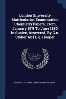 London University Matriculation Examination. Chemistry Papers, From January 1871 To June 1880 Inclusive, Answered, By G.n. Stoker And E.g. Hooper 1377158551 Book Cover