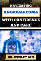 NAVIGATING ANGIOSARCOMA WITH CONFIDENCE AND CARE: Empowering Strategies For Confronting Cancer Head-On With Ease And Support For Healing And Holistic Wellness B0CSBCVNYT Book Cover