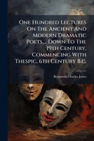 One Hundred Lectures on the Ancient and Modern Dramatic Poets, ... Down to the 19th Century, Commencing with Thespic, 6th Century B.C.: Lectures on the Greek Poets, Philosophy, Theogony, Mythology, Th 1247360547 Book Cover