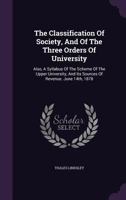 The Classification Of Society, And Of The Three Orders Of University: Also, A Syllabus Of The Scheme Of The Upper University, And Its Sources Of Revenue. June 14th, 1878... 1343353564 Book Cover