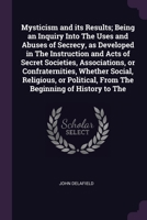 Mysticism and its Results; Being an Inquiry Into The Uses and Abuses of Secrecy, as Developed in The Instruction and Acts of Secret Societies, ... From The Beginning of History to The 1378072243 Book Cover