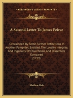 A Second Letter To James Peirce: Occasioned By Some Farther Reflections In Another Pamphlet, Entitled, The Loyalty, Integrity, And Ingenuity Of Churchmen, And Dissenters Compared 1165246090 Book Cover