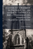 A Letter To 'a Waverer' In The Reply To ... His 'letter To The Rev. C.s. Bird, Concerning His Pamphlet On Transubstantiation'. 1178983285 Book Cover