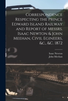 Correspondence Respecting the Prince Edward Island Railway and Report of Messrs. Isaac Newton & John Meehan, Civil Egineers, &c., &c. 1872 [microform] 1014774624 Book Cover