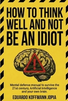 HOW TO THINK WELL AND NOT BE AN IDIOT: Mental defense manual to survive the 21st century, Artificial Intelligence, and your own brain. B0GGNFQ98H Book Cover