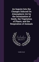 An Inquiry Into the Changes Induced on Atmospheric Air by the Germination of Seeds, the Vegetation of Plants, and the Respiration of Animals 1357030398 Book Cover