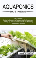 Aquaponics Business: A Step-by-step Guide to Create an Amazing Aquaponics System 1989965490 Book Cover