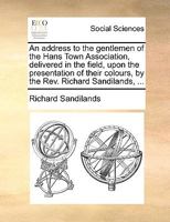 An address to the gentlemen of the Hans Town Association, delivered in the field, upon the presentation of their colours, by the Rev. Richard Sandilands, ... 1170778534 Book Cover