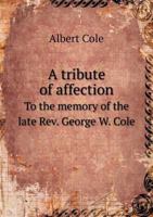 A Tribute of Affection to the Memory of the Late Rev. George W. Cole (Classic Reprint) 1357466919 Book Cover