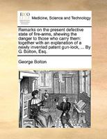 Remarks on the present defective state of fire-arms, shewing the danger to those who carry them: together with an explanation of a newly invented patent gun-lock, ... By G. Bolton, Esq. 1140954660 Book Cover