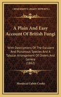 A Plain and Easy Account of British Fungi; With Descriptions of the Esculent and Poisonous Species. . .and a Tabular Arrangement of Orders and Genera 0548886113 Book Cover