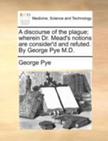 A discourse of the plague; wherein Dr. Mead's notions are consider'd and refuted. By George Pye M.D. 1140723162 Book Cover