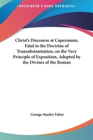 Christ's Discourse at Capernaum, Fatal to the Doctrine of Transubstantiation, on the Very Principle of Exposition, Adopted by the Divines of the Roman 1436806372 Book Cover