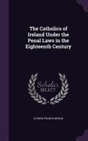 The Catholics of Ireland Under the Penal Laws in the Eighteenth Century (Classic Reprint) 0548609675 Book Cover
