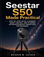 SEESTAR S50 MADE PRACTICAL: STEP-BY-STEP SETUP, ALIGNMENT, SMART CONTROL, AND STUNNING ASTROPHOTOGRAPHY WORKFLOWS FOR BEGINNERS. B0GSYYPQTD Book Cover