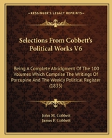 Selections From Cobbett's Political Works V6: Being A Complete Abridgment Of The 100 Volumes Which Comprise The Writings Of Porcupine And The Weekly Political Register 0548810311 Book Cover