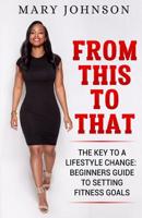 From This To That: The Key to a Lifestyle Change; Beginners Guide to Setting Fitness Goals. 1091504121 Book Cover