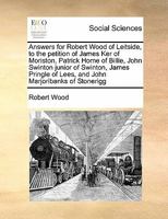 Answers for Robert Wood of Leitside, to the petition of James Ker of Moriston, Patrick Home of Billie, John Swinton junior of Swinton, James Pringle of Lees, and John Marjoribanks of Stonerigg 1171475470 Book Cover