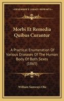 Morbi Et Remedia Quibus Curantur: A Practical Enumeration Of Various Diseases Of The Human Body Of Both Sexes 1104366045 Book Cover