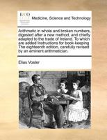 Arithmetic in whole and broken numbers, digested after a new method, and chiefly adapted to the trade of Ireland. To which are added Instructions for ... revised by an eminent arithmetician. 1170811558 Book Cover