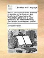 A Short Introduction to Latin Grammar, for the use of the University and Academy of Pennsylvania, in Philadelphia. [Two Lines of Latin Quotations, the ... Horace]. Sixth Edition, Corrected and Revised 1140893866 Book Cover