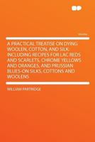 A Practical Treatise on Dying Woolen, Cotton, and Silk: Including Recipes for Lac Reds and Scarlets, Chrome Yellows and Oranges, and Prussian Blues-on Silks, Cottons and Woolens 1290348529 Book Cover