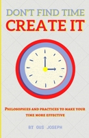 Don't Find Time. Create It.: Philosophies and practices to make your time more effective. B0BBY5HLCH Book Cover