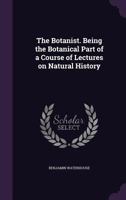 The botanist. Being the botanical part of a course of lectures on natural history 1275826105 Book Cover