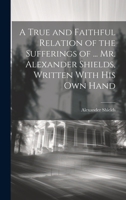 A True and Faithful Relation of the Sufferings of ... Mr. Alexander Shields, Written With His Own Hand 1020650095 Book Cover