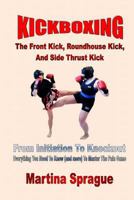 Kickboxing: The Front Kick, Roundhouse Kick, and Side Thrust Kick: From Initiation to Knockout: Everything You Need to Know (and More) to Master the Pain Game 1547009640 Book Cover