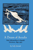 A Dream of Arcadia: Anti-Industrialism in Spanish Literature, 1895–1905 0292741308 Book Cover