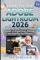 HOW TO USE ADOBE LIGHTROOM 2026 : A Step-by-Step, Senior-Friendly Guide to Organizing, Editing, and Sharing Your Photos. B0GMW3DH9T Book Cover