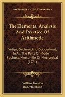 The Elements, Analysis And Practice Of Arithmetic: Vulgar, Decimal, And Duodecimal, In All The Parts Of Modern Business, Mercantile Or Mechanical 1104387743 Book Cover