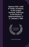 Speech of Mr. Caleb B. Smith, of Indiana, on the Oregon Question. Delivered in the House of Representatives, U. S., January 7, 1846 1359377565 Book Cover