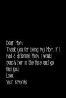Dear Mom, thank you for being my Mom. If I had a different Mom, I would punch her in the face and go find you. Love, Your Favorite.: Perfect journal ... sayings from daughter to mother cover design. 1093883243 Book Cover